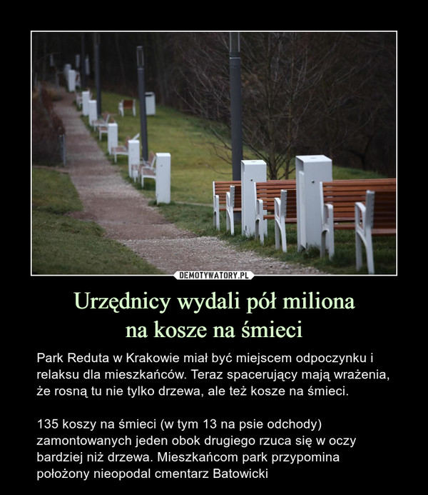 Urzędnicy wydali pół milionana kosze na śmieci – Park Reduta w Krakowie miał być miejscem odpoczynku i relaksu dla mieszkańców. Teraz spacerujący mają wrażenia, że rosną tu nie tylko drzewa, ale też kosze na śmieci.135 koszy na śmieci (w tym 13 na psie odchody) zamontowanych jeden obok drugiego rzuca się w oczy bardziej niż drzewa. Mieszkańcom park przypomina położony nieopodal cmentarz Batowicki 
