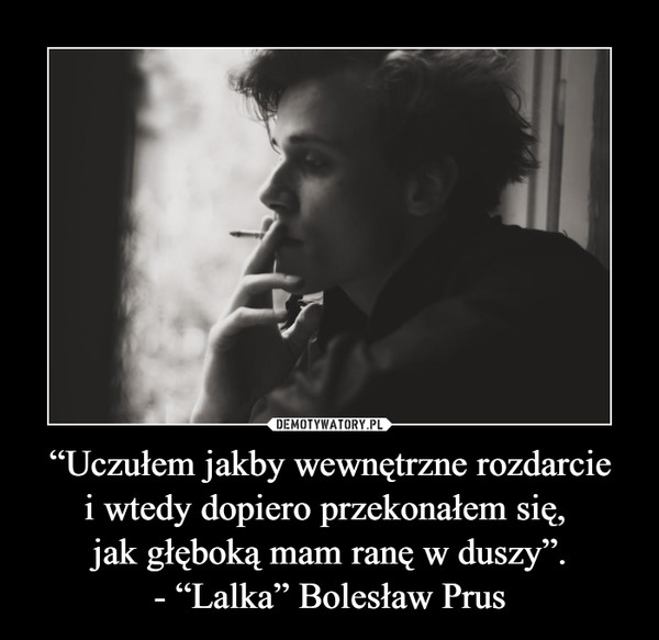 “Uczułem jakby wewnętrzne rozdarcie
i wtedy dopiero przekonałem się, 
jak głęboką mam ranę w duszy”.
- “Lalka” Bolesław Prus