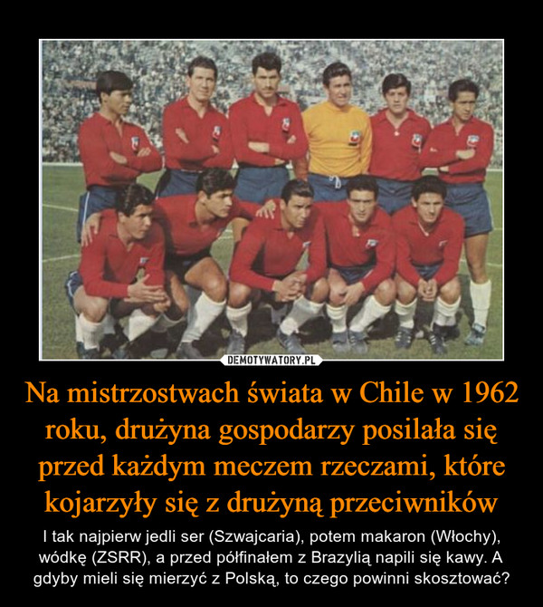 Na mistrzostwach świata w Chile w 1962 roku, drużyna gospodarzy posilała się przed każdym meczem rzeczami, które kojarzyły się z drużyną przeciwników – I tak najpierw jedli ser (Szwajcaria), potem makaron (Włochy), wódkę (ZSRR), a przed półfinałem z Brazylią napili się kawy. A gdyby mieli się mierzyć z Polską, to czego powinni skosztować? 