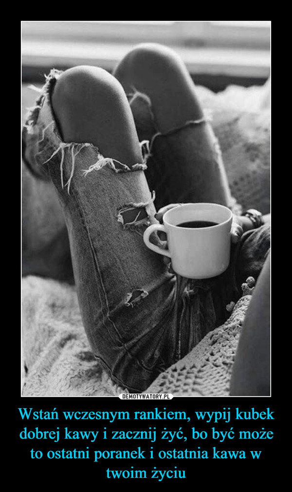 Wstań wczesnym rankiem, wypij kubek dobrej kawy i zacznij żyć, bo być może to ostatni poranek i ostatnia kawa w twoim życiu –  