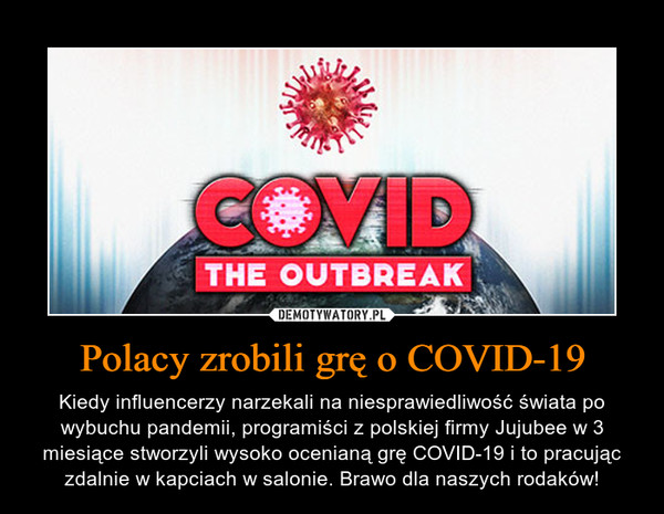 Polacy zrobili grę o COVID-19 – Kiedy influencerzy narzekali na niesprawiedliwość świata po wybuchu pandemii, programiści z polskiej firmy Jujubee w 3 miesiące stworzyli wysoko ocenianą grę COVID-19 i to pracując zdalnie w kapciach w salonie. Brawo dla naszych rodaków! 
