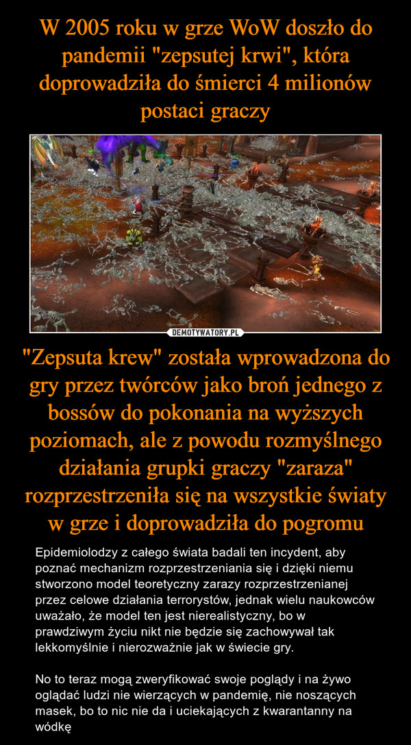 "Zepsuta krew" została wprowadzona do gry przez twórców jako broń jednego z bossów do pokonania na wyższych poziomach, ale z powodu rozmyślnego działania grupki graczy "zaraza" rozprzestrzeniła się na wszystkie światy w grze i doprowadziła do pogromu – Epidemiolodzy z całego świata badali ten incydent, aby poznać mechanizm rozprzestrzeniania się i dzięki niemu stworzono model teoretyczny zarazy rozprzestrzenianej przez celowe działania terrorystów, jednak wielu naukowców uważało, że model ten jest nierealistyczny, bo w prawdziwym życiu nikt nie będzie się zachowywał tak lekkomyślnie i nierozważnie jak w świecie gry.No to teraz mogą zweryfikować swoje poglądy i na żywo oglądać ludzi nie wierzących w pandemię, nie noszących masek, bo to nic nie da i uciekających z kwarantanny na wódkę 