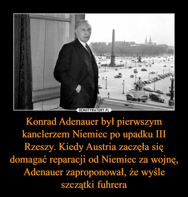 Konrad Adenauer był pierwszym kanclerzem Niemiec po upadku III Rzeszy. Kiedy Austria zaczęła się domagać reparacji od Niemiec za wojnę, Adenauer zaproponował, że wyśle szczątki fuhrera