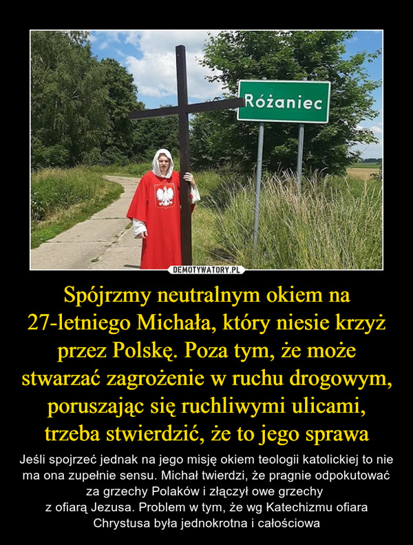 Spójrzmy neutralnym okiem na 27-letniego Michała, który niesie krzyż przez Polskę. Poza tym, że może stwarzać zagrożenie w ruchu drogowym, poruszając się ruchliwymi ulicami, trzeba stwierdzić, że to jego sprawa – Jeśli spojrzeć jednak na jego misję okiem teologii katolickiej to nie ma ona zupełnie sensu. Michał twierdzi, że pragnie odpokutować za grzechy Polaków i złączył owe grzechy z ofiarą Jezusa. Problem w tym, że wg Katechizmu ofiara Chrystusa była jednokrotna i całościowa 