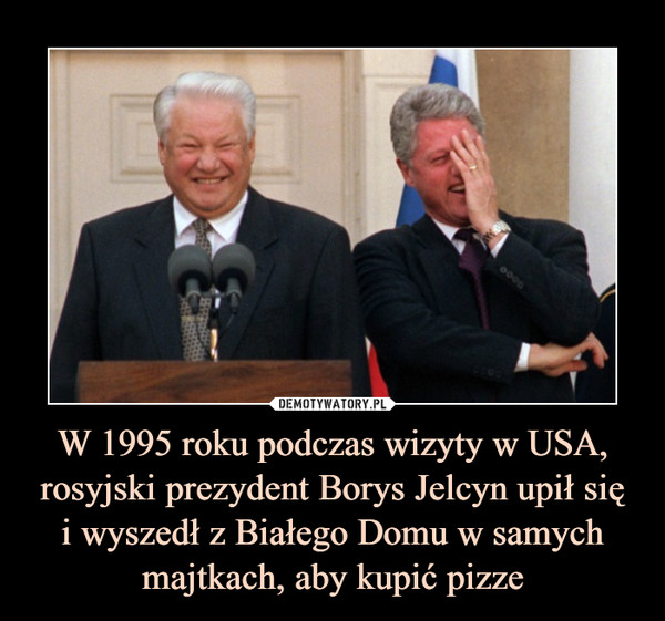W 1995 roku podczas wizyty w USA, rosyjski prezydent Borys Jelcyn upił sięi wyszedł z Białego Domu w samych majtkach, aby kupić pizze –  