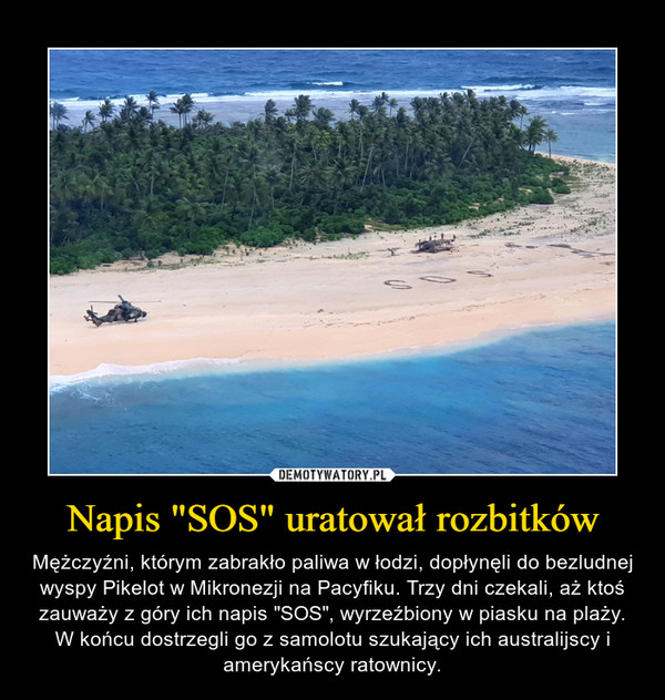 Napis "SOS" uratował rozbitków – Mężczyźni, którym zabrakło paliwa w łodzi, dopłynęli do bezludnej wyspy Pikelot w Mikronezji na Pacyfiku. Trzy dni czekali, aż ktoś zauważy z góry ich napis "SOS", wyrzeźbiony w piasku na plaży. W końcu dostrzegli go z samolotu szukający ich australijscy i amerykańscy ratownicy. 