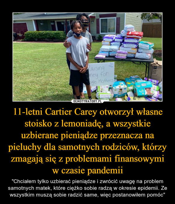 11-letni Cartier Carey otworzył własne stoisko z lemoniadę, a wszystkie uzbierane pieniądze przeznacza na pieluchy dla samotnych rodziców, którzy zmagają się z problemami finansowymi w czasie pandemii – "Chciałem tylko uzbierać pieniądze i zwrócić uwagę na problem samotnych matek, które ciężko sobie radzą w okresie epidemii. Ze wszystkim muszą sobie radzić same, więc postanowiłem pomóc" 