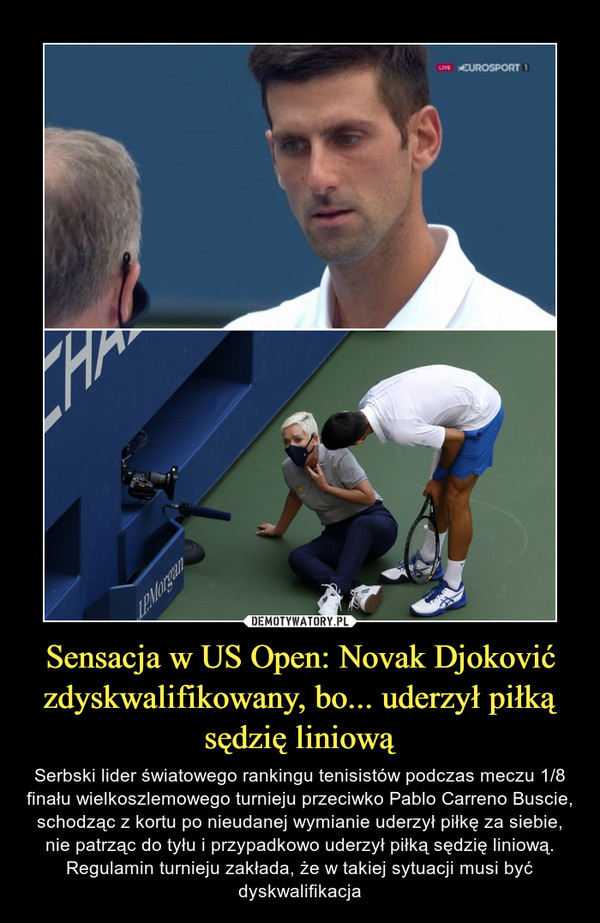 Sensacja w US Open: Novak Djoković zdyskwalifikowany, bo... uderzył piłką sędzię liniową – Serbski lider światowego rankingu tenisistów podczas meczu 1/8 finału wielkoszlemowego turnieju przeciwko Pablo Carreno Buscie, schodząc z kortu po nieudanej wymianie uderzył piłkę za siebie, nie patrząc do tyłu i przypadkowo uderzył piłką sędzię liniową. Regulamin turnieju zakłada, że w takiej sytuacji musi być dyskwalifikacja 