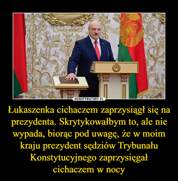 Łukaszenka cichaczem zaprzysiągł się na prezydenta. Skrytykowałbym to, ale nie wypada, biorąc pod uwagę, że w moim kraju prezydent sędziów Trybunału Konstytucyjnego zaprzysięgałcichaczem w nocy –  