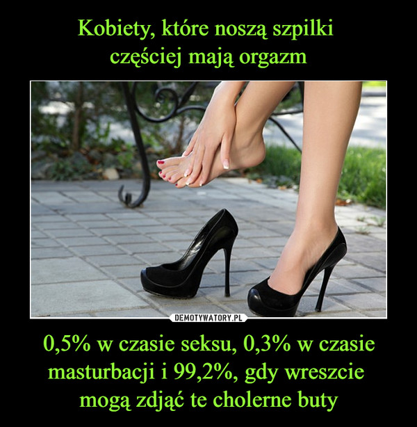 Kobiety, które noszą szpilki 
częściej mają orgazm 0,5% w czasie seksu, 0,3% w czasie masturbacji i 99,2%, gdy wreszcie 
mogą zdjąć te cholerne buty
