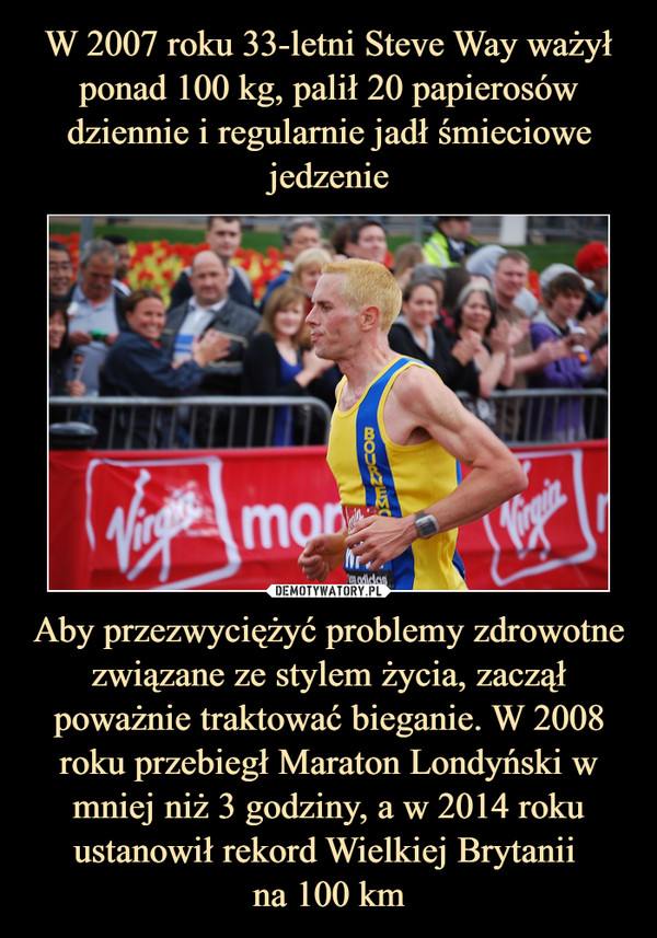 W 2007 roku 33-letni Steve Way ważył ponad 100 kg, palił 20 papierosów dziennie i regularnie jadł śmieciowe jedzenie Aby przezwyciężyć problemy zdrowotne związane ze stylem życia, zaczął poważnie traktować bieganie. W 2008 roku przebiegł Maraton Londyński w mniej niż 3 godziny, a w 2014 roku ustanowił rekord Wielkiej Brytanii 
na 100 km