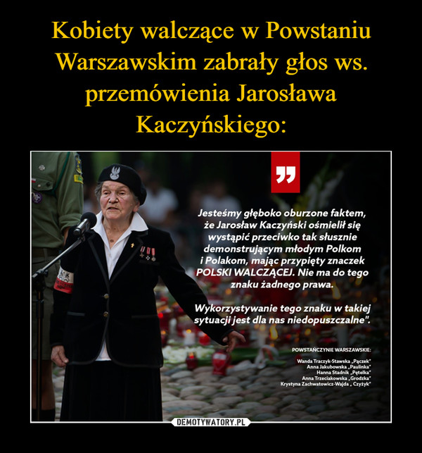  –  Jesteśmy głęboko oburzone faktem,że Jarosław Kaczyński ośmielił sięwystąpić przeciwko tak słuszniedemonstrującym młodym Polkomi Polakom, mając przypięty znaczekPOLSKI WALCZĄCEJ. Nie ma do tegoznaku żadnego prawa.Wykorzystywanie tego znaku w takiejsytuacji jest dla nas niedopuszczalne".POWSTANCZYNIE WARSZAWSKIE:Wanda Traczyk-Stawska „Pączek"Anna Jakubowska „Paulinka"Hanna Stadnik „Pętelka"Anna Trzeciakowska „Grodzka"Krystyna Zachwatowicz-Wajda „ Czyżyk"