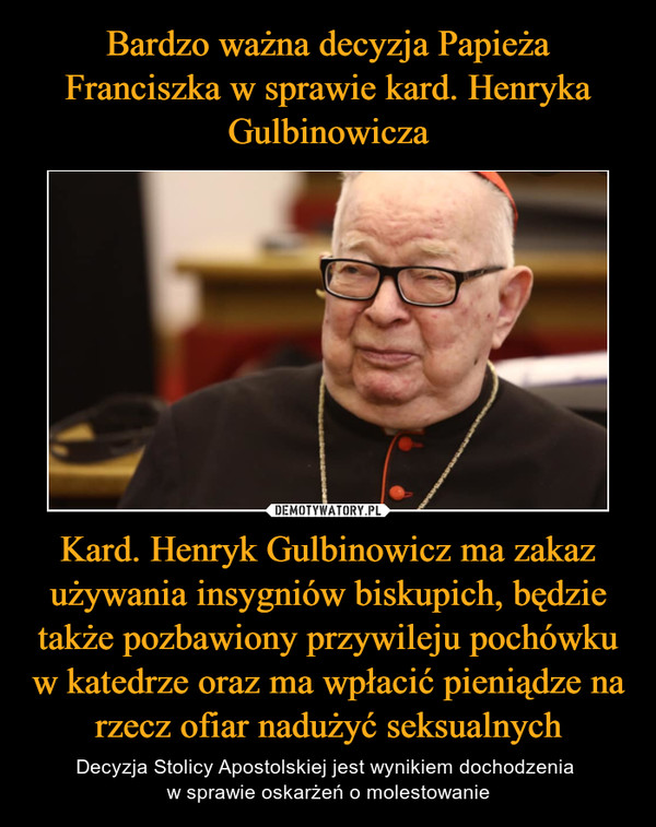 Bardzo ważna decyzja Papieża Franciszka w sprawie kard. Henryka Gulbinowicza Kard. Henryk Gulbinowicz ma zakaz używania insygniów biskupich, będzie także pozbawiony przywileju pochówku w katedrze oraz ma wpłacić pieniądze na rzecz ofiar nadużyć seksualnych