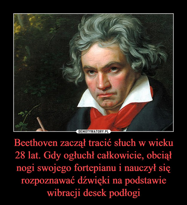 Beethoven zaczął tracić słuch w wieku 28 lat. Gdy ogłuchł całkowicie, obciął nogi swojego fortepianu i nauczył się rozpoznawać dźwięki na podstawie wibracji desek podłogi