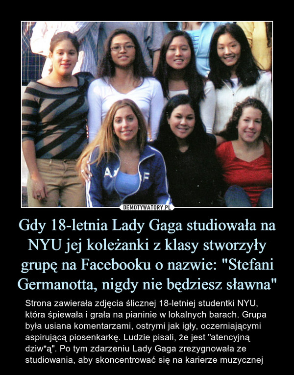 Gdy 18-letnia Lady Gaga studiowała na NYU jej koleżanki z klasy stworzyły grupę na Facebooku o nazwie: "Stefani Germanotta, nigdy nie będziesz sławna" – Strona zawierała zdjęcia ślicznej 18-letniej studentki NYU, która śpiewała i grała na pianinie w lokalnych barach. Grupa była usiana komentarzami, ostrymi jak igły, oczerniającymi aspirującą piosenkarkę. Ludzie pisali, że jest "atencyjną dziw*ą". Po tym zdarzeniu Lady Gaga zrezygnowała ze studiowania, aby skoncentrować się na karierze muzycznej 