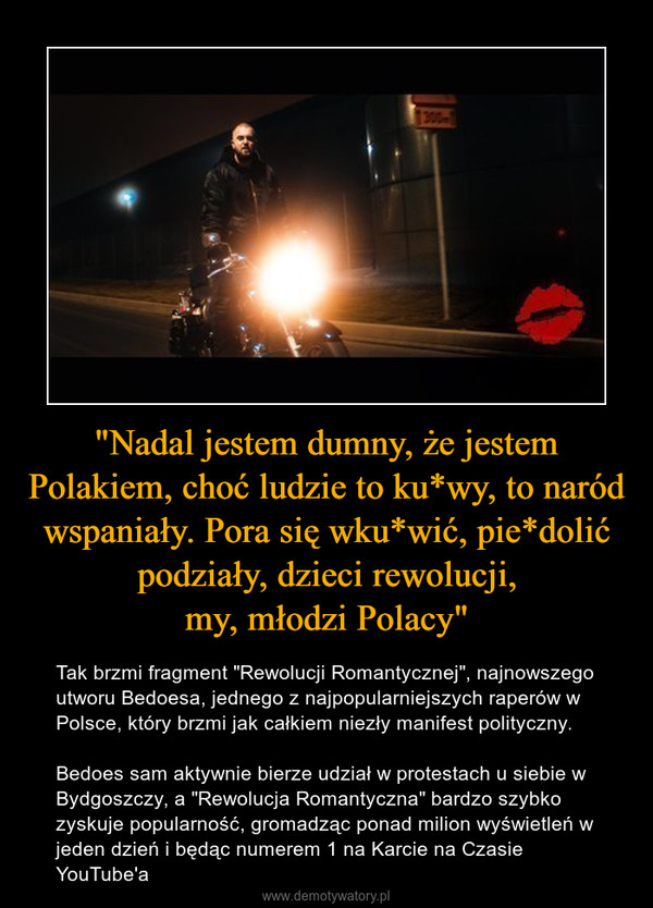 "Nadal jestem dumny, że jestem Polakiem, choć ludzie to ku*wy, to naród wspaniały. Pora się wku*wić, pie*dolić podziały, dzieci rewolucji,my, młodzi Polacy" – Tak brzmi fragment "Rewolucji Romantycznej", najnowszego utworu Bedoesa, jednego z najpopularniejszych raperów w Polsce, który brzmi jak całkiem niezły manifest polityczny.Bedoes sam aktywnie bierze udział w protestach u siebie w Bydgoszczy, a "Rewolucja Romantyczna" bardzo szybko zyskuje popularność, gromadząc ponad milion wyświetleń w jeden dzień i będąc numerem 1 na Karcie na Czasie YouTube'a 