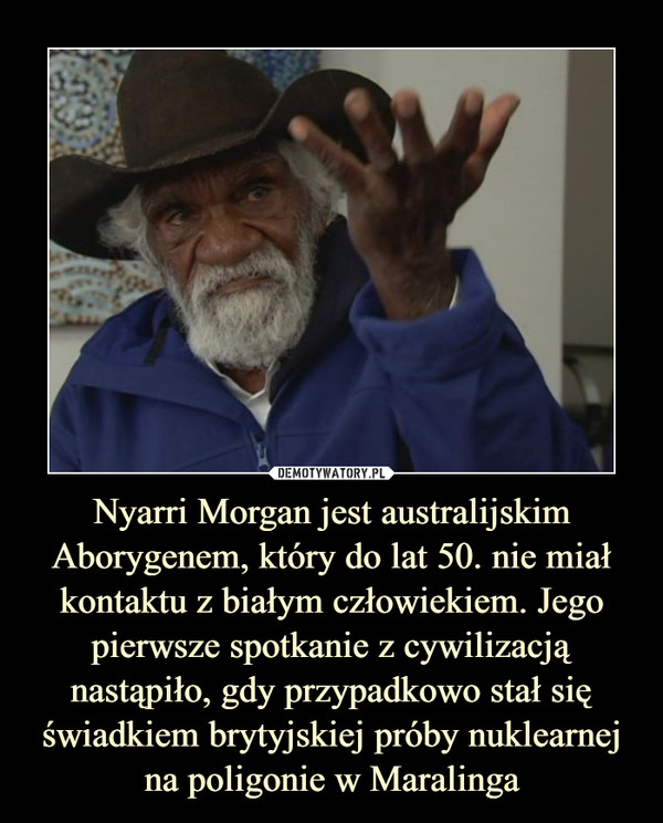Nyarri Morgan jest australijskim Aborygenem, który do lat 50. nie miał kontaktu z białym człowiekiem. Jego pierwsze spotkanie z cywilizacją nastąpiło, gdy przypadkowo stał się świadkiem brytyjskiej próby nuklearnej na poligonie w Maralinga –  