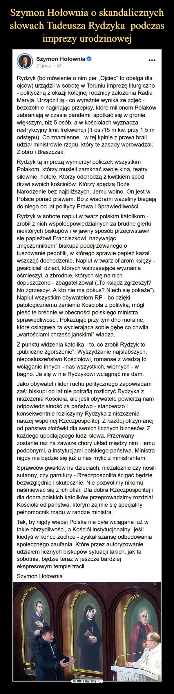  –  Szymon Hołownia 2tlhoSponsorertd  ·Rydzyk (bo mówienie o nim per „Ojciec” to obelga dla ojców) urządził w sobotę w Toruniu imprezę liturgiczno - polityczną z okazji kolejnej rocznicy założenia Radia Maryja. Urządził ją - co wyraźnie wynika ze zdjęć - bezczelnie naginając przepisy, które milionom Polaków zabraniają w czasie pandemii spotkać się w gronie większym, niż 5 osób, a w kościołach wyznacza restrykcyjny limit frekwencji (1 os./15 m kw. przy 1,5 m odstępu). Co znamienne - w tej kpinie z prawa brali udział ministrowie rządu, który te zasady wprowadzał: Ziobro i Błaszczak. Rydzyk tą imprezą wymierzył policzek wszystkim Polakom, którzy musieli zamknąć swoje kina, teatry, siłownie, hotele. Którzy odchodzą z kwitkiem spod drzwi swoich kościołów. Którzy spędzą Boże Narodzenie bez najbliższych. Jemu wolno. On jest w Polsce ponad prawem. Bo z wiadrami wazeliny biegają do niego od lat politycy Prawa i Sprawiedliwości. Rydzyk w sobotę napluł w twarz polskim katolikom - zrobił z nich współodpowiedzialnych za brudne gierki niektórych biskupów i w jawny sposób przeciwstawił się papieżowi Franciszkowi, nazywając „męczennikiem” biskupa podejrzewanego o tuszowanie pedofilii, w którego sprawie papież kazal wszcząć dochodzenie. Napluł w twarz ofiarom księży - gwałcicieli dzieci, których wstrząsające wyznania ośmieszył, a zbrodnie, których się na nich dopuszczono - zbagatelizował („To ksiądz zgrzeszył? No zgrzeszył. A kto nie ma pokus? Niech się pokaże”). Napluł wszystkim obywatelom RP - bo dzięki patologicznemu żenieniu Kościoła z polityką, mógł pleść te brednie w obecności polskiego ministra sprawiedliwości. Pokazując przy tym dno moralne, które osiągnęła ta wycierająca sobie gębę co chwila „wartościami chrześcijańskimi” władza. Z punktu widzenia katolika - to, co zrobił Rydzyk to „publiczne zgorszenie”. Wyszydzanie najsłabszych, nieposluszeństwo Kościołowi, romanse z władzą to wciąganie innych - nas wszystkich, wiernych - w bagno. Ja się w nie Rydzykowi wciągnąć nie dam. Jako obywatel i lider ruchu politycznego zapowiadam zaś: biskupi od lat nie potrafią rozliczyć Rydzyka z niszczenia Kościoła, ale jeśli obywatele powierzą nam odpowiedzialność za państwo - stanowczo i konsekwentnie rozliczymy Rydzyka z niszczenia naszej wspólnej Rzeczpospolitej. Z każdej otrzymanej od państwa złotówki dla swoich licznych biznesów. Z każdego upodlającego ludzi słowa. Przerwany zostanie raz na zawsze chory układ między nim i jemu podobnymi, a instytucjami polskiego państwa. Ministra nigdy nie będzie się już u nas mylić z ministrantem. Sprawców gwałtów na dzieciach, niezależnie czy nosili sutanny, czy garnitury - Rzeczpospolita ścigać będzie bezwzględnie i skutecznie. Nie pozwolimy nikomu naśmiewać się z ich ofiar. Dla dobra Rzeczpospolitej i dla dobra polskich katolików przeprowadzimy rozdział Kościoła od państwa, którym zajmie się specjalny pełnomocnik rządu w randze ministra. Tak, by nigdy więcej Polska nie była wciągana już w takie obrzydliwości, a Kościół instytucjonalny- jeśli kiedyś w końcu zechce - zyskał szansę odbudowania społecznego zaufania. Które przez autoryzowanie udziałem licznych biskupów sytuacji takich, jak ta sobotnia, będzie teraz w jeszcze bardziej ekspresowym tempie tracił. Szymon Hołownia