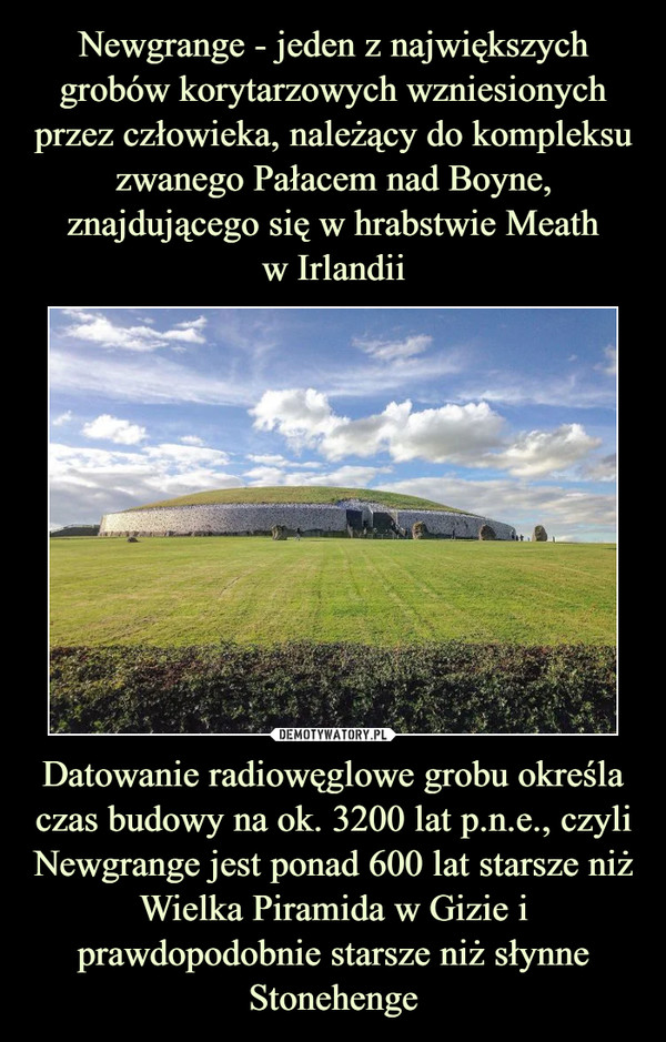 Datowanie radiowęglowe grobu określa czas budowy na ok. 3200 lat p.n.e., czyli Newgrange jest ponad 600 lat starsze niż Wielka Piramida w Gizie i prawdopodobnie starsze niż słynne Stonehenge –  