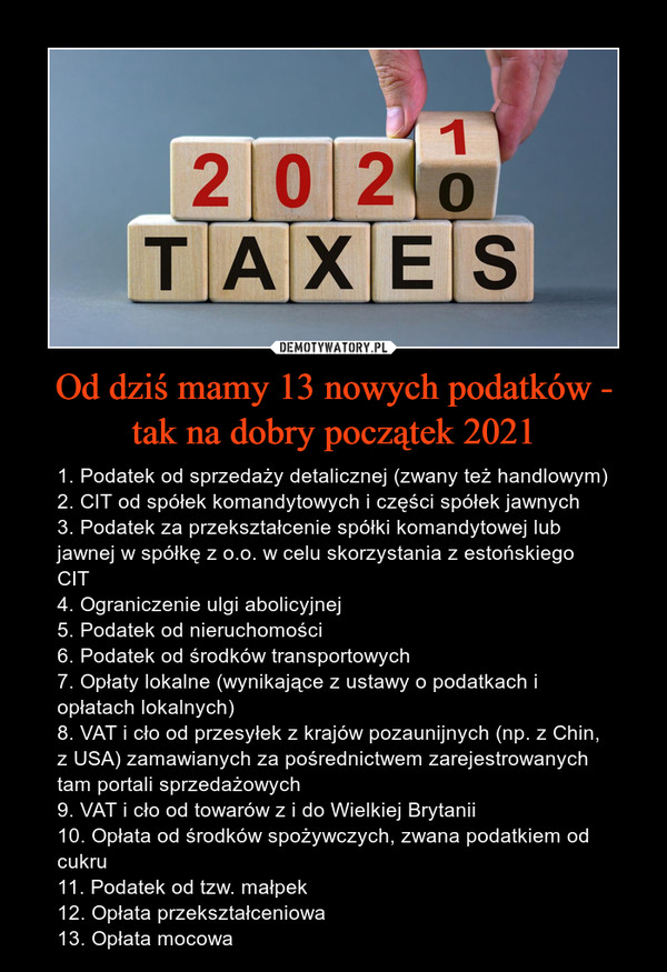 Od dziś mamy 13 nowych podatków - tak na dobry początek 2021 – 1. Podatek od sprzedaży detalicznej (zwany też handlowym)2. CIT od spółek komandytowych i części spółek jawnych3. Podatek za przekształcenie spółki komandytowej lub jawnej w spółkę z o.o. w celu skorzystania z estońskiego CIT4. Ograniczenie ulgi abolicyjnej5. Podatek od nieruchomości6. Podatek od środków transportowych7. Opłaty lokalne (wynikające z ustawy o podatkach i opłatach lokalnych)8. VAT i cło od przesyłek z krajów pozaunijnych (np. z Chin, z USA) zamawianych za pośrednictwem zarejestrowanych tam portali sprzedażowych9. VAT i cło od towarów z i do Wielkiej Brytanii10. Opłata od środków spożywczych, zwana podatkiem od cukru11. Podatek od tzw. małpek12. Opłata przekształceniowa13. Opłata mocowa 