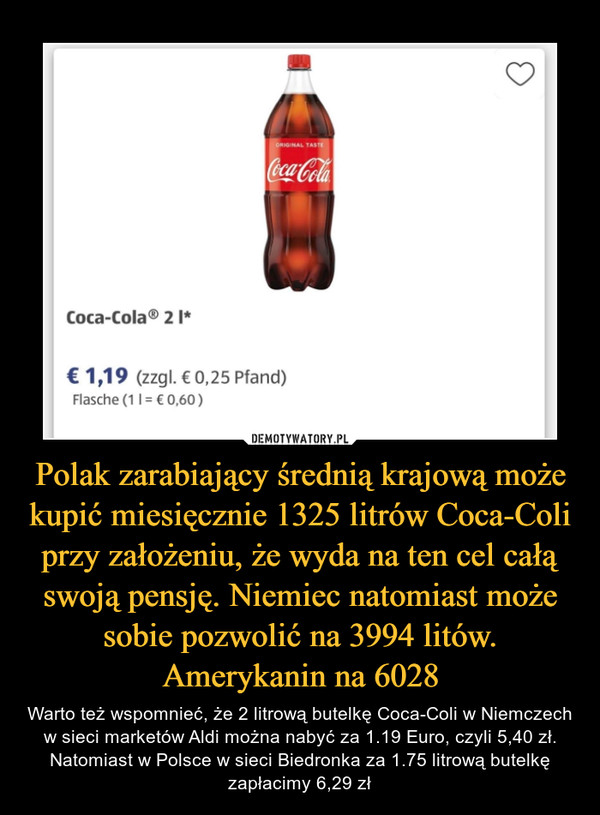 Polak zarabiający średnią krajową może kupić miesięcznie 1325 litrów Coca-Coli przy założeniu, że wyda na ten cel całą swoją pensję. Niemiec natomiast może sobie pozwolić na 3994 litów. Amerykanin na 6028 – Warto też wspomnieć, że 2 litrową butelkę Coca-Coli w Niemczech w sieci marketów Aldi można nabyć za 1.19 Euro, czyli 5,40 zł. Natomiast w Polsce w sieci Biedronka za 1.75 litrową butelkę zapłacimy 6,29 zł 