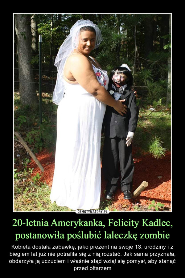 20-letnia Amerykanka, Felicity Kadlec, postanowiła poślubić laleczkę zombie – Kobieta dostała zabawkę, jako prezent na swoje 13. urodziny i z biegiem lat już nie potrafiła się z nią rozstać. Jak sama przyznała, obdarzyła ją uczuciem i właśnie stąd wziął się pomysł, aby stanąć przed ołtarzem 