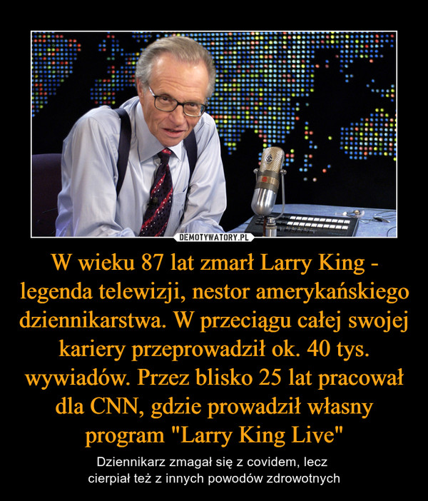 W wieku 87 lat zmarł Larry King - legenda telewizji, nestor amerykańskiego dziennikarstwa. W przeciągu całej swojej kariery przeprowadził ok. 40 tys. wywiadów. Przez blisko 25 lat pracował dla CNN, gdzie prowadził własny program "Larry King Live" – Dziennikarz zmagał się z covidem, lecz cierpiał też z innych powodów zdrowotnych 