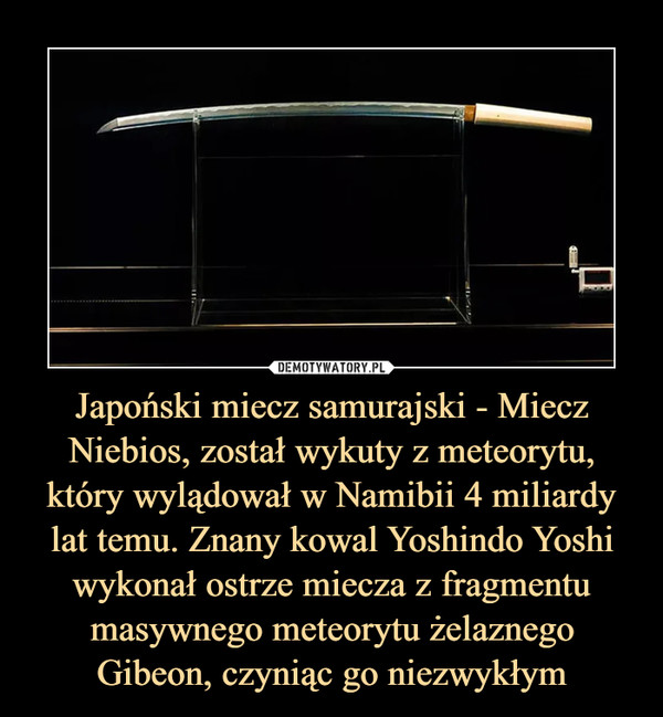 Japoński miecz samurajski - Miecz Niebios, został wykuty z meteorytu, który wylądował w Namibii 4 miliardy lat temu. Znany kowal Yoshindo Yoshi wykonał ostrze miecza z fragmentu masywnego meteorytu żelaznego Gibeon, czyniąc go niezwykłym