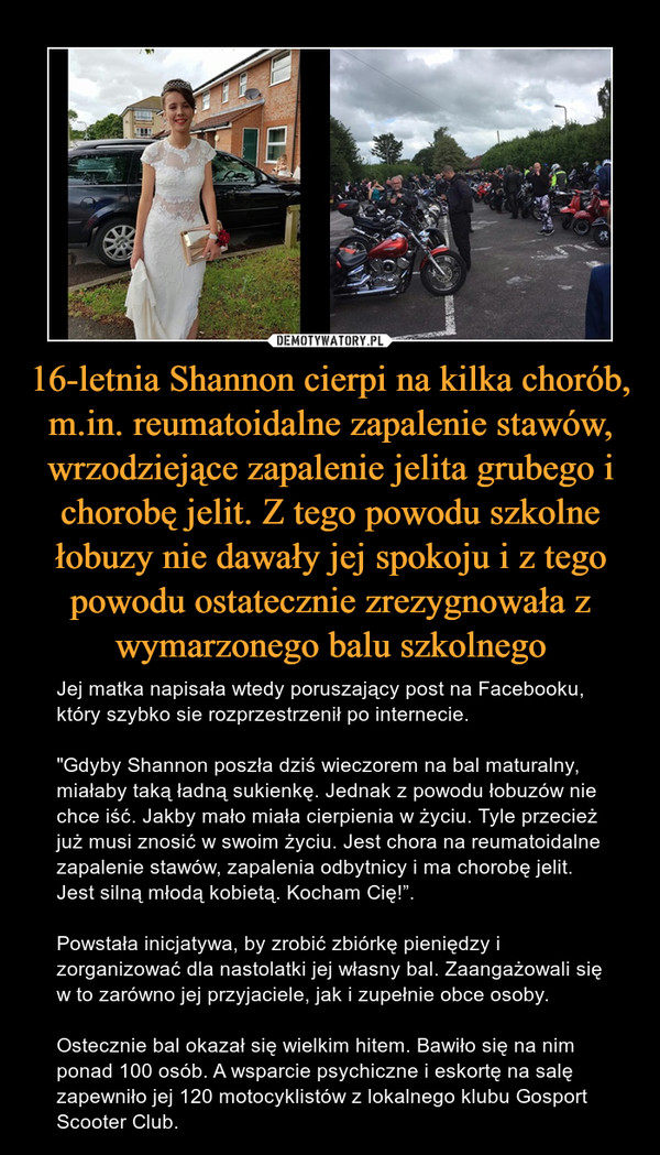 16-letnia Shannon cierpi na kilka chorób, m.in. reumatoidalne zapalenie stawów, wrzodziejące zapalenie jelita grubego i chorobę jelit. Z tego powodu szkolne łobuzy nie dawały jej spokoju i z tego powodu ostatecznie zrezygnowała z wymarzonego balu szkolnego – Jej matka napisała wtedy poruszający post na Facebooku, który szybko sie rozprzestrzenił po internecie. "Gdyby Shannon poszła dziś wieczorem na bal maturalny, miałaby taką ładną sukienkę. Jednak z powodu łobuzów nie chce iść. Jakby mało miała cierpienia w życiu. Tyle przecież już musi znosić w swoim życiu. Jest chora na reumatoidalne zapalenie stawów, zapalenia odbytnicy i ma chorobę jelit. Jest silną młodą kobietą. Kocham Cię!”.Powstała inicjatywa, by zrobić zbiórkę pieniędzy i zorganizować dla nastolatki jej własny bal. Zaangażowali się w to zarówno jej przyjaciele, jak i zupełnie obce osoby. Ostecznie bal okazał się wielkim hitem. Bawiło się na nim ponad 100 osób. A wsparcie psychiczne i eskortę na salę zapewniło jej 120 motocyklistów z lokalnego klubu Gosport Scooter Club. 