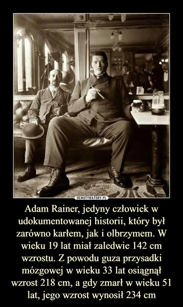 Adam Rainer, jedyny człowiek w udokumentowanej historii, który był zarówno karłem, jak i olbrzymem. W wieku 19 lat miał zaledwie 142 cm wzrostu. Z powodu guza przysadki mózgowej w wieku 33 lat osiągnął wzrost 218 cm, a gdy zmarł w wieku 51 lat, jego wzrost wynosił 234 cm –  