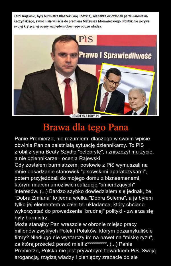 Brawa dla tego Pana – Panie Premierze, nie rozumiem, dlaczego w swoim wpisie obwinia Pan za zaistniałą sytuację dziennikarzy. To PiS zrobił z syna Beaty Szydło "celebrytę", i zniszczył mu życie, a nie dziennikarze - ocenia RajewskiGdy zostałem burmistrzem, posłowie z PiS wymuszali na mnie obsadzanie stanowisk "pisowskimi aparatczykami", potem przyjeżdżali do mojego domu z biznesmenami, którym miałem umożliwić realizację "śmierdzących" interesów. (...) Bardzo szybko dowiedziałem się jednak, że "Dobra Zmiana" to jedna wielka "Dobra Ściema", a ja byłem tylko jej elementem w całej tej układance, który chciano wykorzystać do prowadzenia "brudnej" polityki - zwierza się były burmistrz.Może stanąłby Pan wreszcie w obronie miejsc pracy milionów zwykłych Polek i Polaków, którym pozamykaliście firmy? Niedługo nie wystarczy im na nawet na "miskę ryżu", za którą przecież ponoć mieli z**********. (...) Panie Premierze, Polska nie jest prywatnym folwarkiem PiS. Swoją arogancją, rządzą władzy i pieniędzy zrażacie do sie 