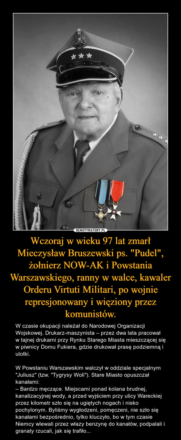 Wczoraj w wieku 97 lat zmarł Mieczysław Bruszewski ps. "Pudel", żołnierz NOW-AK i Powstania Warszawskiego, ranny w walce, kawaler Orderu Virtuti Militari, po wojnie represjonowany i więziony przez komunistów. – W czasie okupacji należał do Narodowej Organizacji Wojskowej. Drukarz-maszynista – przez dwa lata pracował w tajnej drukarni przy Rynku Starego Miasta mieszczącej się w piwnicy Domu Fukiera, gdzie drukował prasę podziemną i ulotki.W Powstaniu Warszawskim walczył w oddziale specjalnym "Juliusz" (tzw. "Tygrysy Woli"). Stare Miasto opuszczał kanałami:– Bardzo męczące. Miejscami ponad kolana brudnej, kanalizacyjnej wody, a przed wyjściem przy ulicy Wareckiej przez kilometr szło się na ugiętych nogach i nisko pochylonym. Byliśmy wygłodzeni, pomęczeni, nie szło się kanałami bezpośrednio, tylko kluczyło, bo w tym czasie Niemcy wlewali przez włazy benzynę do kanałów, podpalali i granaty rzucali, jak się trafiło... 