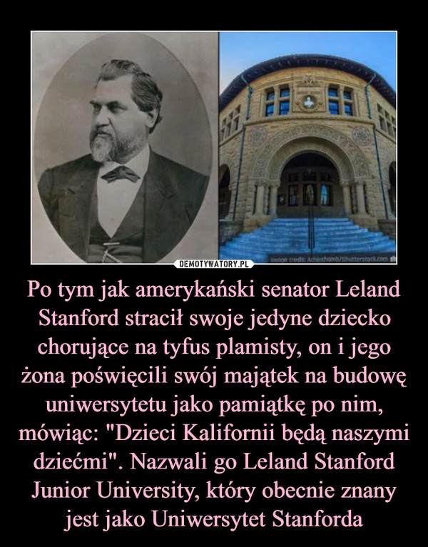 Po tym jak amerykański senator Leland Stanford stracił swoje jedyne dziecko chorujące na tyfus plamisty, on i jego żona poświęcili swój majątek na budowę uniwersytetu jako pamiątkę po nim, mówiąc: "Dzieci Kalifornii będą naszymi dziećmi". Nazwali go Leland Stanford Junior University, który obecnie znany jest jako Uniwersytet Stanforda