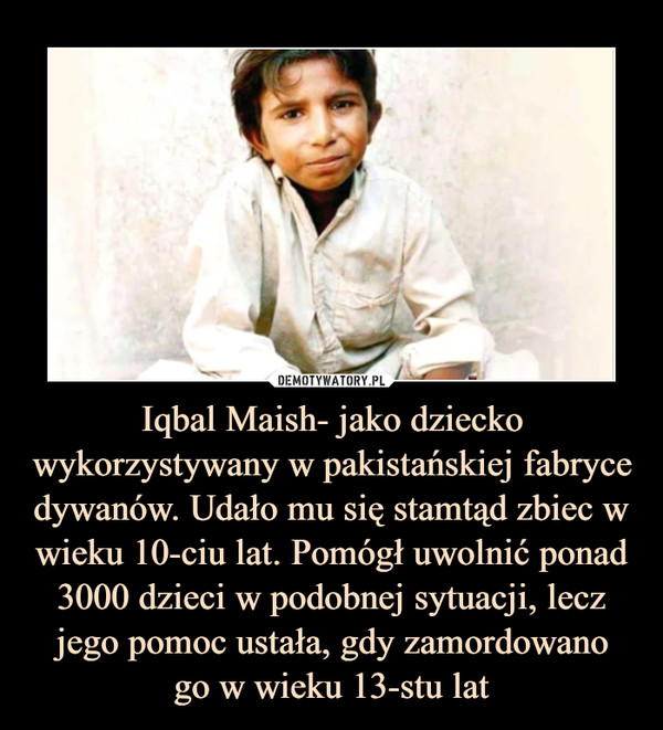 Iqbal Maish- jako dziecko wykorzystywany w pakistańskiej fabryce dywanów. Udało mu się stamtąd zbiec w wieku 10-ciu lat. Pomógł uwolnić ponad 3000 dzieci w podobnej sytuacji, lecz jego pomoc ustała, gdy zamordowano
go w wieku 13-stu lat