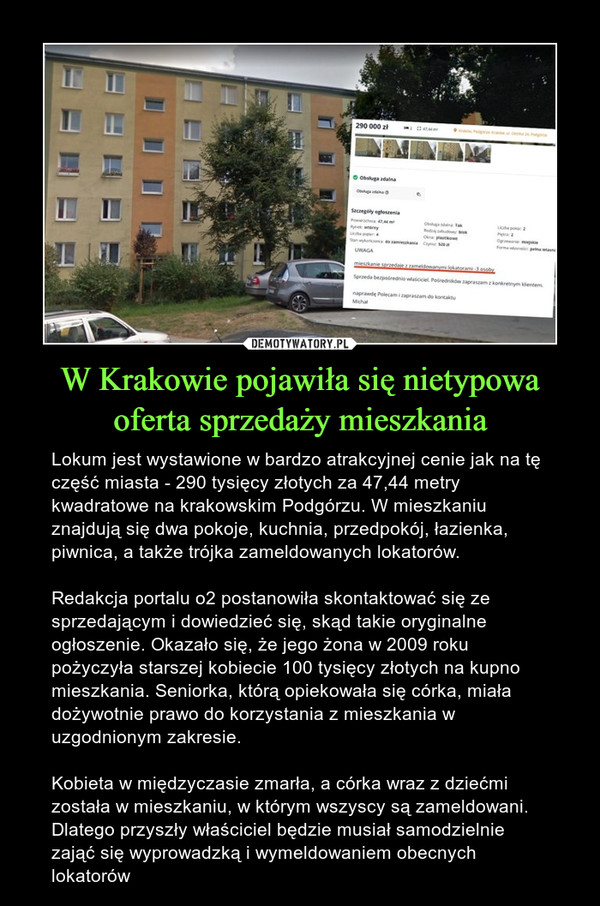 W Krakowie pojawiła się nietypowa oferta sprzedaży mieszkania – Lokum jest wystawione w bardzo atrakcyjnej cenie jak na tę część miasta - 290 tysięcy złotych za 47,44 metry kwadratowe na krakowskim Podgórzu. W mieszkaniu znajdują się dwa pokoje, kuchnia, przedpokój, łazienka, piwnica, a także trójka zameldowanych lokatorów.Redakcja portalu o2 postanowiła skontaktować się ze sprzedającym i dowiedzieć się, skąd takie oryginalne ogłoszenie. Okazało się, że jego żona w 2009 roku pożyczyła starszej kobiecie 100 tysięcy złotych na kupno mieszkania. Seniorka, którą opiekowała się córka, miała dożywotnie prawo do korzystania z mieszkania w uzgodnionym zakresie. Kobieta w międzyczasie zmarła, a córka wraz z dziećmi została w mieszkaniu, w którym wszyscy są zameldowani. Dlatego przyszły właściciel będzie musiał samodzielnie zająć się wyprowadzką i wymeldowaniem obecnych lokatorów 