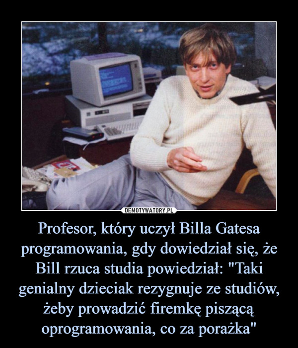 Profesor, który uczył Billa Gatesa programowania, gdy dowiedział się, że Bill rzuca studia powiedział: "Taki genialny dzieciak rezygnuje ze studiów, żeby prowadzić firemkę piszącą oprogramowania, co za porażka"