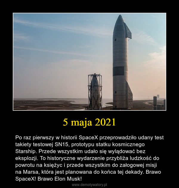 5 maja 2021 – Po raz pierwszy w historii SpaceX przeprowadziło udany test takiety testowej SN15, prototypu statku kosmicznego Starship. Przede wszystkim udało się wylądować bez eksplozji. To historyczne wydarzenie przybliża ludzkość do powrotu na księżyc i przede wszystkim do załogowej misji na Marsa, która jest planowana do końca tej dekady. Brawo SpaceX! Brawo Elon Musk! 