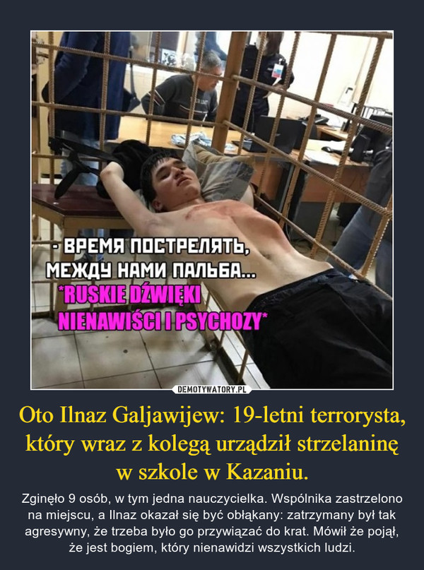 Oto Ilnaz Galjawijew: 19-letni terrorysta, który wraz z kolegą urządził strzelaninę w szkole w Kazaniu. – Zginęło 9 osób, w tym jedna nauczycielka. Wspólnika zastrzelono na miejscu, a Ilnaz okazał się być obłąkany: zatrzymany był tak agresywny, że trzeba było go przywiązać do krat. Mówił że pojął, że jest bogiem, który nienawidzi wszystkich ludzi. 