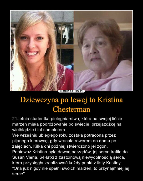 Dziewczyna po lewej to Kristina Chesterman – 21-letnia studentka pielęgniarstwa, która na swojej liście marzeń miała podróżowanie po świecie, przejażdżkę na wielbłądzie i lot samolotem.We wrześniu ubiegłego roku została potrącona przez pijanego kierowcę, gdy wracała rowerem do domu po zajęciach. Kilka dni później stwierdzono jej zgon.Ponieważ Kristina była dawcą narządów, jej serce trafiło do Susan Vieria, 64-latki z zastoinową niewydolnością serca, która przysięgła zrealizować każdy punkt z listy Kristiny. "Ona już nigdy nie spełni swoich marzeń, to przynajmniej jej serce'' 21-letnia studentka pielęgniarstwa, która na swojej liście marzeń miała podróżowanie po świecie, przejażdżkę na wielbłądzie i lot samolotem.We wrześniu ubiegłego roku została potrącona przez pijanego kierowcę, gdy wracała rowerem do domu po zajęciach. Kilka dni później stwierdzono jej zgon.Ponieważ Kristina była dawcą narządów, jej serce trafiło do Susan Vieria, 64-latki z zastoinową niewydolnością serca, która przysięgła zrealizować każdy punkt z listy Kristiny. "Ona już nigdy nie spełni swoich marzeń, to przynajmniej jej serce''