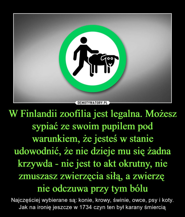 W Finlandii zoofilia jest legalna. Możesz sypiać ze swoim pupilem pod warunkiem, że jesteś w stanie udowodnić, że nie dzieje mu się żadna krzywda - nie jest to akt okrutny, nie zmuszasz zwierzęcia siłą, a zwierzę 
nie odczuwa przy tym bólu
