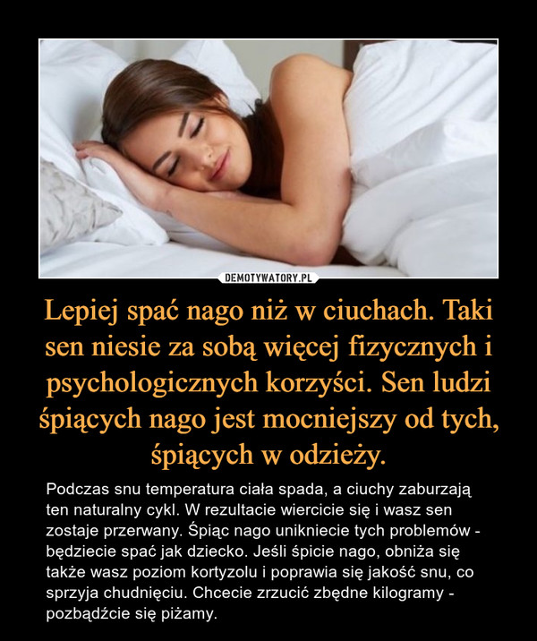 Lepiej spać nago niż w ciuchach. Taki sen niesie za sobą więcej fizycznych i psychologicznych korzyści. Sen ludzi śpiących nago jest mocniejszy od tych, śpiących w odzieży. – Podczas snu temperatura ciała spada, a ciuchy zaburzają ten naturalny cykl. W rezultacie wiercicie się i wasz sen zostaje przerwany. Śpiąc nago unikniecie tych problemów - będziecie spać jak dziecko. Jeśli śpicie nago, obniża się także wasz poziom kortyzolu i poprawia się jakość snu, co sprzyja chudnięciu. Chcecie zrzucić zbędne kilogramy - pozbądźcie się piżamy. 