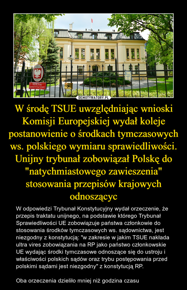 W środę TSUE uwzględniając wnioski Komisji Europejskiej wydał koleje postanowienie o środkach tymczasowych ws. polskiego wymiaru sprawiedliwości. Unijny trybunał zobowiązał Polskę do "natychmiastowego zawieszenia" stosowania przepisów krajowych odnoszącyc – W odpowiedzi Trybunał Konstytucyjny wydał orzeczenie, że przepis traktatu unijnego, na podstawie którego Trybunał Sprawiedliwości UE zobowiązuje państwa członkowie do stosowania środków tymczasowych ws. sądownictwa, jest niezgodny z konstytucją: "w zakresie w jakim TSUE nakłada ultra vires zobowiązania na RP jako państwo członkowskie UE wydając środki tymczasowe odnoszące się do ustroju i właściwości polskich sądów oraz trybu postępowania przed polskimi sądami jest niezgodny" z konstytucją RP. Oba orzeczenia dzieliło mniej niż godzina czasu 