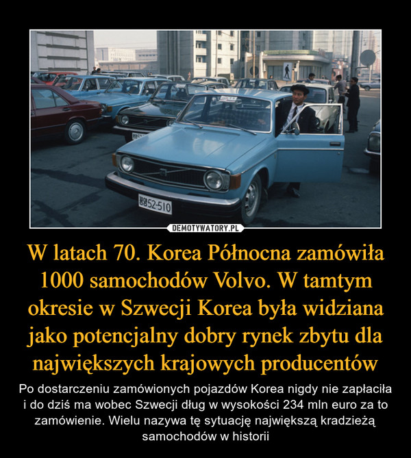 W latach 70. Korea Północna zamówiła 1000 samochodów Volvo. W tamtym okresie w Szwecji Korea była widziana jako potencjalny dobry rynek zbytu dla największych krajowych producentów – Po dostarczeniu zamówionych pojazdów Korea nigdy nie zapłaciła i do dziś ma wobec Szwecji dług w wysokości 234 mln euro za to zamówienie. Wielu nazywa tę sytuację największą kradzieżą samochodów w historii 