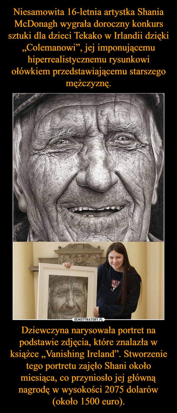 Niesamowita 16-letnia artystka Shania McDonagh wygrała doroczny konkurs sztuki dla dzieci Tekako w Irlandii dzięki „Colemanowi”, jej imponującemu hiperrealistycznemu rysunkowi ołówkiem przedstawiającemu starszego mężczyznę. Dziewczyna narysowała portret na podstawie zdjęcia, które znalazła w książce „Vanishing Ireland”. Stworzenie tego portretu zajęło Shani około miesiąca, co przyniosło jej główną nagrodę w wysokości 2075 dolarów (około 1500 euro).