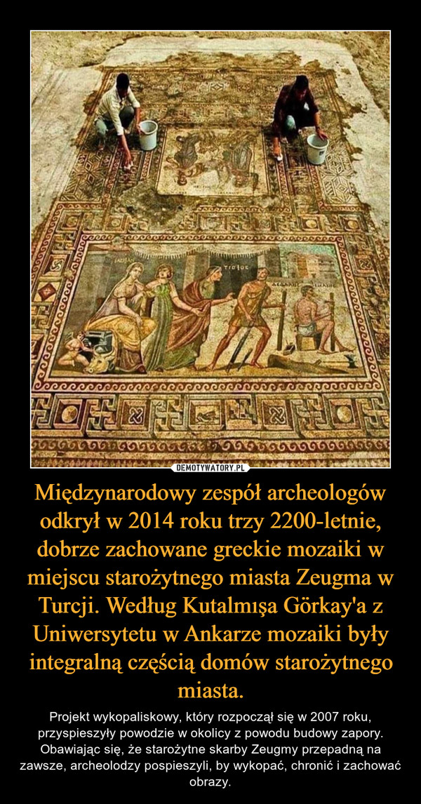 Międzynarodowy zespół archeologów odkrył w 2014 roku trzy 2200-letnie, dobrze zachowane greckie mozaiki w miejscu starożytnego miasta Zeugma w Turcji. Według Kutalmışa Görkay'a z Uniwersytetu w Ankarze mozaiki były integralną częścią domów starożytnego miasta. – Projekt wykopaliskowy, który rozpoczął się w 2007 roku, przyspieszyły powodzie w okolicy z powodu budowy zapory. Obawiając się, że starożytne skarby Zeugmy przepadną na zawsze, archeolodzy pospieszyli, by wykopać, chronić i zachować obrazy. 
