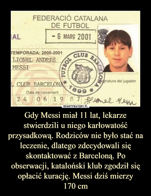 Gdy Messi miał 11 lat, lekarze stwierdzili u niego karłowatość przysadkową. Rodziców nie było stać na leczenie, dlatego zdecydowali się skontaktować z Barceloną. Po obserwacji, kataloński klub zgodził się opłacić kurację. Messi dziś mierzy
170 cm