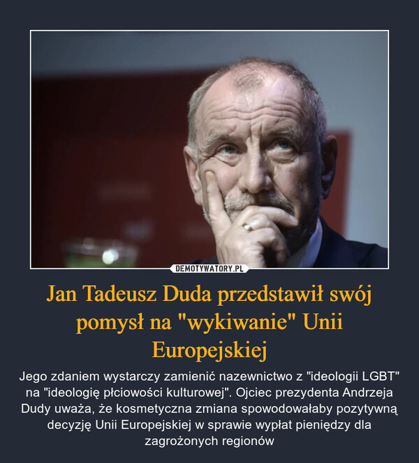 Jan Tadeusz Duda przedstawił swój pomysł na "wykiwanie" Unii Europejskiej – Jego zdaniem wystarczy zamienić nazewnictwo z "ideologii LGBT" na "ideologię płciowości kulturowej". Ojciec prezydenta Andrzeja Dudy uważa, że kosmetyczna zmiana spowodowałaby pozytywną decyzję Unii Europejskiej w sprawie wypłat pieniędzy dla zagrożonych regionów 