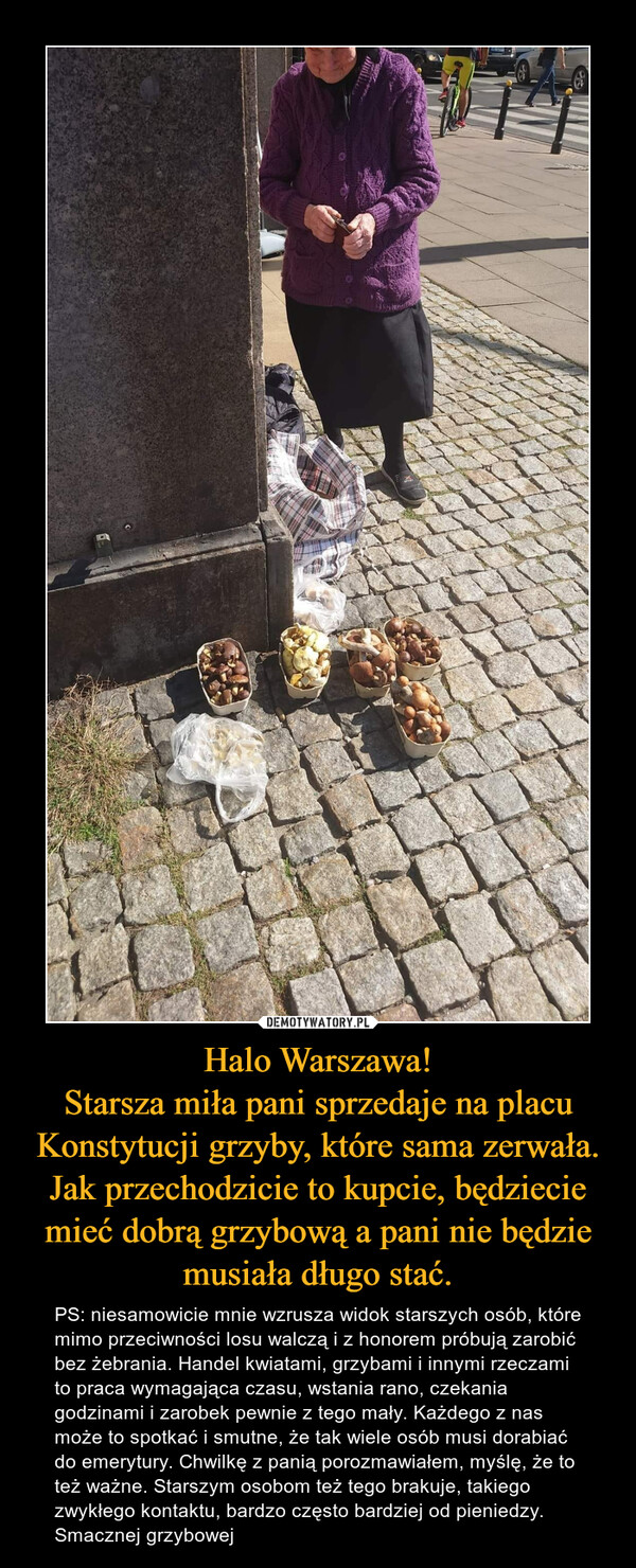 Halo Warszawa!
Starsza miła pani sprzedaje na placu Konstytucji grzyby, które sama zerwała. Jak przechodzicie to kupcie, będziecie mieć dobrą grzybową a pani nie będzie musiała długo stać.