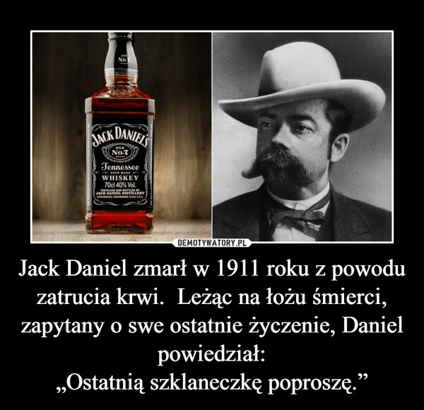 Jack Daniel zmarł w 1911 roku z powodu zatrucia krwi.  Leżąc na łożu śmierci, zapytany o swe ostatnie życzenie, Daniel powiedział:„Ostatnią szklaneczkę poproszę.” –  