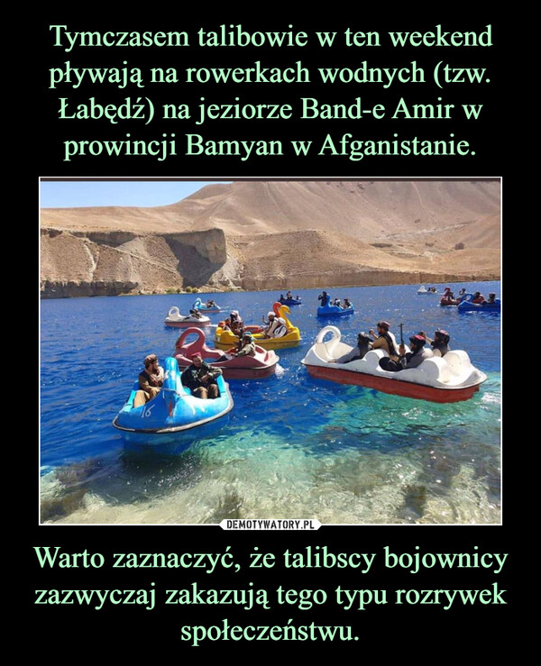 Tymczasem talibowie w ten weekend pływają na rowerkach wodnych (tzw. Łabędź) na jeziorze Band-e Amir w prowincji Bamyan w Afganistanie. Warto zaznaczyć, że talibscy bojownicy zazwyczaj zakazują tego typu rozrywek społeczeństwu.